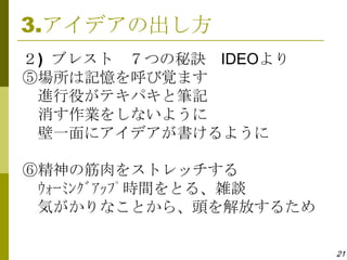 3.アイデアの出し方
２) ブレスト ７つの秘訣 IDEOより
⑤場所は記憶を呼び覚ます
 進行役がテキパキと筆記
 消す作業をしないように
 壁一面にアイデアが書けるように

⑥精神の筋肉をストレッチする
 ｳｫｰﾐﾝｸﾞｱｯﾌﾟ時間をとる、雑談
 気がかりなことから、頭を解放するため

                       21
 