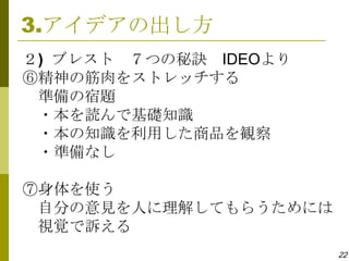 3.アイデアの出し方
２) ブレスト ７つの秘訣 IDEOより
⑥精神の筋肉をストレッチする
 準備の宿題
 ・本を読んで基礎知識
 ・本の知識を利用した商品を観察
 ・準備なし

⑦身体を使う
 自分の意見を人に理解してもらうためには
 視覚で訴える
                       22
 