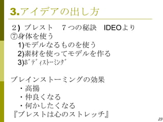 3.アイデアの出し方
２) ブレスト ７つの秘訣 IDEOより
⑦身体を使う
 1)モデルなるものを使う
 2)素材を使ってモデルを作る
 3)ﾎﾞﾃﾞｨｽﾄｰﾐﾝｸﾞ

ブレインストーミングの効果
 ・高揚
 ・仲良くなる
 ・何かしたくなる
『ブレストは心のストレッチ』         23
 