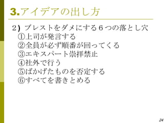 3.アイデアの出し方
２) ブレストをダメにする６つの落とし穴
 ①上司が発言する
 ②全員が必ず順番が回ってくる
 ③エキスパート崇拝禁止
 ④社外で行う
 ⑤ばかげたものを否定する
 ⑥すべてを書きとめる




                       24
 