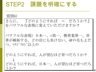 STEP2 課題を明確にする
質問6）
さらに、 『どのようにすれば ～ だろうか？』
をパワフルな表現に変えていただけますか？

パワフルな表現）日本一、○県一、携帯業界一、世
界が嫉妬する、どの店にも負けない、身の毛もよだ
つ、ﾏｸﾄﾞﾅﾙﾄﾞ以上の

どのようにすれば、人が望むほど育つだろうか？
  ↓
どのようにすれば、日本一、人が望むほど育つだろ
うか？                       36
 