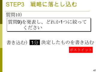 STEP3 戦略に落とし込む
質問10）
質問9)を発表し、どれか1つに絞って
     ください


書き込む） 1分 決定したものを書き込む
              ポストイット




                       40
 