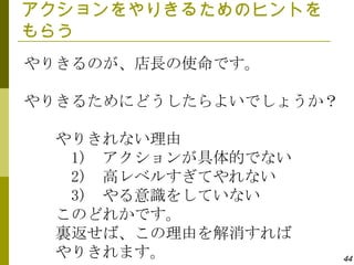 アクションをやりきるためのヒントを
もらう
やりきるのが、店長の使命です。

やりきるためにどうしたらよいでしょうか？

 やりきれない理由
  1) アクションが具体的でない
  2) 高レベルすぎてやれない
  3) やる意識をしていない
 このどれかです。
 裏返せば、この理由を解消すれば
 やりきれます。               44
 