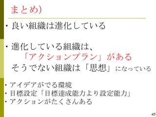 まとめ）
・良い組織は進化している

・進化している組織は、
  「アクションプラン」がある
 そうでない組織は「思想」になっている
・アイデアがでる環境
・目標設定「目標達成能力より設定能力」
・アクションがたくさんある
                      45
 
