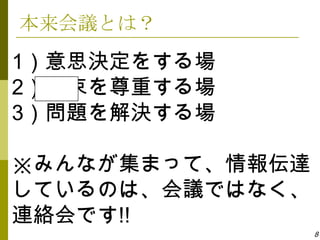 本来会議とは？
1）意思決定をする場
2）約束を尊重する場
3）問題を解決する場

※みんなが集まって、情報伝達
しているのは、会議ではなく、
連絡会です!!
                 8
 