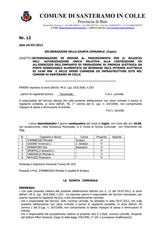 COMUNE DI SANTERAMO IN COLLE
                                                         Provincia di Bari
                     Piazza Dott. Simone, 8 – Tel. 080.3028311 – Fax 080.3023710 – Cod. Fisc. 82001050721 – P. IVA 00862890720
                             E-Mail: info@comune.santeramo.ba.it – Indirizzo Internet: www.comune.santeramo.ba.it



Nr. 12
data 24/07/2012

                      DELIBERAZIONE DELLA GIUNTA COMUNALE (Copia)

OGGETTO:DETERMINAZIONI IN ORDINE AL PROCEDIMENTO PER IL RILASCIO
        DELL' AUTORIZZAZIONE UNICA RELATIVA ALLA COSTRUZIONE ED
        ALL'ESERCIZIO DELL'IMPIANTO DI PRODUZIONE DI ENERGIA ELETTRICA DA
        FONTE RINNOVABILE ALIMENTATA DA BIOMASSE DELA POTENZA ELETTRICA
        DI 10.00 MW E DELLE OPERE CONNESSE ED INFRASTRUTTURE SITO NEL
        COMUNE DI SANTERAMO IN COLLE.

                       ====================================

PARERE espresso ai sensi dell’art. 49 D. Lgs. 18.8.2000, n.267:

- parere di regolarità tecnica        Favorevole                                       F.to L. Lanzolla

Il responsabile del Servizio attesta che sulla presente deliberazione non viene richiesto il parere di
regolarità contabile, ai sensi dell’art. 49, 1° comma del D. Lgs. n. 267/2000, non comportando
impegno di spesa o diminuzione di entrata.
                                                                        F.to L. Lanzolla



       L’anno duemiladodici il giorno ventiquattro del mese di luglio, con inizio alle ore 10.00,
con prosecuzione, nella Residenza Municipale, si è riunita la Giunta Comunale con l’intervento dei
Sigg.

 N.             Cognome e Nome                             Carica            Presente         Assente
 1     D'AMBROSIO Michele                              Sindaco                  Sì
 2     CASONE Vincenzo L.                              V. Sindaco               Sì
 3     DIMARTINO Vita                                  Assessore                Sì
 4     SPORTELLI Giovanni L.                           “                        Sì
 5     CARDASCIA Michele V.                            “                        Sì
 6     NATUZZI Francesco                               “                        Sì

Partecipa il Segretario Generale Teresa DE LEO.

Presiede il Prof. D'AMBROSIO Michele in qualità di Sindaco


                                          LA GIUNTA COMUNALE

PREMESSO:
- che sulla proposta relativa alla presente deliberazione distinta con n. 12 del 24.07.2012, ai sensi
dell’art. 49 D. Lgs. 18.8.2000, n.267, ha espresso parere il responsabile del Servizio interessato, per
quanto riguarda la regolarità tecnica, come precedentemente riportato.
- che il responsabile del Servizio, Dott. Lorenzo Lanzolla, ha attestato in data 24.07.2012, che sulla
  presente deliberazione non viene richiesto il parere di regolarità contabile, ai sensi dell’art. 49
  comma 1 del D.Lgs. n. 267/2000, non comportando la stessa impegno di spesa o diminuzione di
  entrata.
- che il responsabile del procedimento relativo al presente atto è il Dott. Lorenzo Lanzolla, Dirigente
  del Settore Affari Generali, (Capo II della legge 7/8/1990, n° 241 e successive modificazioni).
 