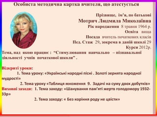 Особиста методична картка вчителя, що атестується

                                              Прізвище, ім’я, по батькові
                                     Мотрич Людмила Миколаївна
                                        Рік народження 8 травня 1964 р.
                                                          Освіта вища
                                       Посада вчитель початкових класів
                                 Пед. Стаж 29, зокрема в даній школі 29
                                                           Курси 2012р.
Тема, над якою працює : “Стимулювання навчально – пізнавальної
діяльності учнів початкової школи” .

Відкриті уроки:
       1. Тема уроку: «Українські народні пісні . Золоті зернята народної
мудрості»
         2. Тема уроку «Таблиця множення 9. Задачі на суму двох добутків»
Виховні заходи: 1. Тема заходу: «Шанування пам’яті жертв голодомору 1932-
33р»
                 2. Тема заходу: « Без коріння роду не цвісти»
 