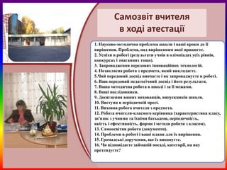 Самозвіт вчителя
          в ході атестації
1. Науково-методична проблема школи і ваші кроки до її
вирішення. Проблема, над вирішенням якої працюєте.
2. Успіхи в роботі (результати учнів в олімпіадах усіх рівнів,
конкурсах і змаганнях тощо).
3. Запровадження передових інноваційних технологій.
4. Позакласна робота з предмета, який викладаєте.
5.Чий передовий досвід вивчаєте і як запроваджуєте в роботі.
6. Ваш передовий педагогічний досвід і його результати.
7. Ваша методична робота в школі і за її межами.
8. Ваші послідовники.
9. Досягнення ваших вихованців, випускників школи.
10. Виступи в періодичній пресі.
11. Виховна робота вчителя з предмета.
12. Робота вчителя-класного керівника (характеристика класу,
зв'язок з учнями та їхніми батьками, періодичність,
якість і ефективність, форми і методи роботи з класом).
13. Самоосвітня робота (документи).
14. Проблеми в роботі і ваші плани для їх вирішення.
15. Громадські доручення, що їх виконуєте.
16. Чи відповідаєте займаній посаді, категорії, на яку
претендуєте?
 