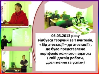 06.03.2013 року
відбувся творчий звіт вчителів,
 «Від атестації – до атестації»,
    де було представлено
 портфоліо кожного педагога
     ( свій досвід роботи,
     досягнення та успіхи)
 