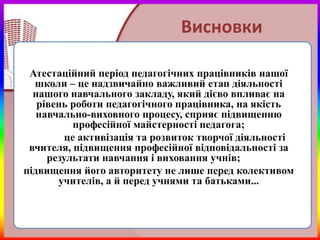 Висновки

 Атестаційний період педагогічних працівників нашої
  школи – це надзвичайно важливий етап діяльності
  нашого навчального закладу, який дієво впливає на
   рівень роботи педагогічного працівника, на якість
   навчально-виховного процесу, сприяє підвищенню
           професійної майстерності педагога;
         це активізація та розвиток творчої діяльності
 вчителя, підвищення професійної відповідальності за
     результати навчання і виховання учнів;
підвищення його авторитету не лише перед колективом
       учителів, а й перед учнями та батьками...
 