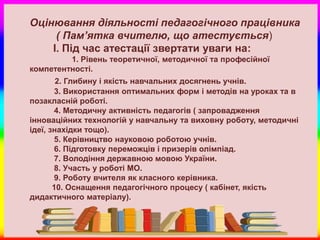 Оцінювання діяльності педагогічного працівника
     ( Пам’ятка вчителю, що атестується)
    І. Під час атестації звертати уваги на:
         1. Рівень теоретичної, методичної та професійної
компетентності.
        2. Глибину і якість навчальних досягнень учнів.
       3. Використання оптимальних форм і методів на уроках та в
позакласній роботі.
       4. Методичну активність педагогів ( запровадження
інноваційних технологій у навчальну та виховну роботу, методичні
ідеї, знахідки тощо).
       5. Керівництво науковою роботою учнів.
       6. Підготовку переможців і призерів олімпіад.
       7. Володіння державною мовою України.
       8. Участь у роботі МО.
       9. Роботу вчителя як класного керівника.
       10. Оснащення педагогічного процесу ( кабінет, якість
дидактичного матеріалу).
 