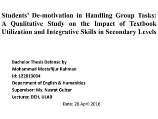Students’ De-motivation in Handling Group Tasks:
A Qualitative Study on the Impact of Textbook
Utilization and Integrative Skills in Secondary Levels
Bachelor Thesis Defense by
Mohammad Mostafijur Rahman
Id: 122013034
Department of English & Humanities
Supervisor: Ms. Nusrat Gulzar
Lecturer, DEH, ULAB
Date: 28 April 2016
 