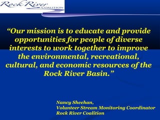 “Our mission is to educate and provide
opportunities for people of diverse
interests to work together to improve
the environmental, recreational,
cultural, and economic resources of the
Rock River Basin.”

Nancy Sheehan,
Volunteer Stream Monitoring Coordinator
Rock River Coalition

 