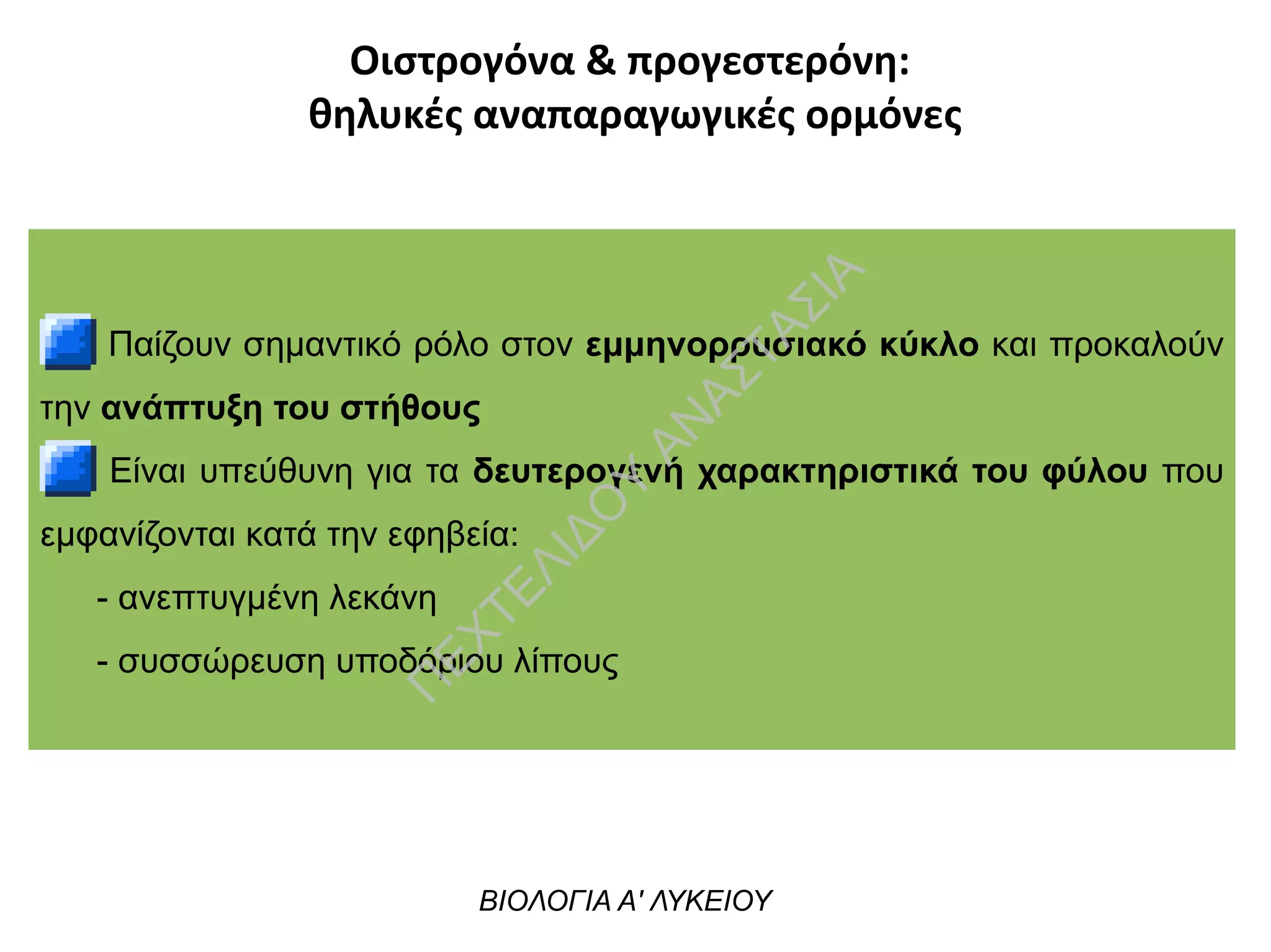Οιστρογόνα & προγεστερόνη:
θηλυκές αναπαραγωγικές ορμόνες
Παίζουν σημαντικό ρόλο στον εμμηνορρυσιακό κύκλο και προκαλούν
την ανάπτυξη του στήθους
Είναι υπεύθυνη για τα δευτερογενή χαρακτηριστικά του φύλου που
εμφανίζονται κατά την εφηβεία:
- ανεπτυγμένη λεκάνη
- συσσώρευση υποδόριου λίπους
ΒΙΟΛΟΓΙΑ Α' ΛΥΚΕΙΟΥ
Π
ΕΧΤΕΛΙΔΟ
Υ
ΑΝ
ΑΣΤΑΣΙΑ
 