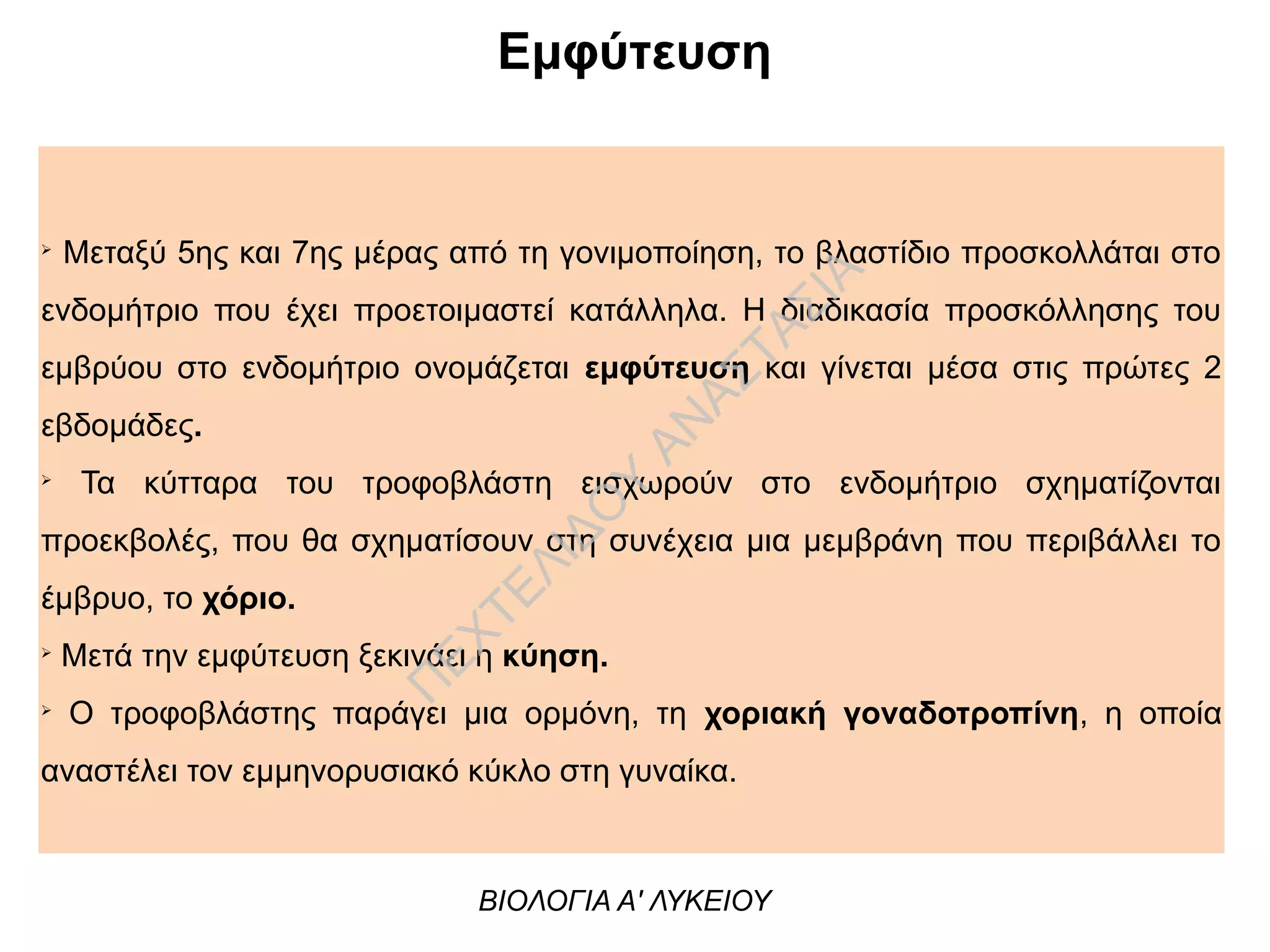 Εμφύτευση
➢
Μεταξύ 5ης και 7ης μέρας από τη γονιμοποίηση, το βλαστίδιο προσκολλάται στο
ενδομήτριο που έχει προετοιμαστεί κατάλληλα. Η διαδικασία προσκόλλησης του
εμβρύου στο ενδομήτριο ονομάζεται εμφύτευση και γίνεται μέσα στις πρώτες 2
εβδομάδες.
➢
Τα κύτταρα του τροφοβλάστη εισχωρούν στο ενδομήτριο σχηματίζονται
προεκβολές, που θα σχηματίσουν στη συνέχεια μια μεμβράνη που περιβάλλει το
έμβρυο, το χόριο.
➢
Μετά την εμφύτευση ξεκινάει η κύηση.
➢
Ο τροφοβλάστης παράγει μια ορμόνη, τη χοριακή γοναδοτροπίνη, η οποία
αναστέλει τον εμμηνορυσιακό κύκλο στη γυναίκα.
ΒΙΟΛΟΓΙΑ Α' ΛΥΚΕΙΟΥ
Π
ΕΧΤΕΛΙΔΟ
Υ
ΑΝ
ΑΣΤΑΣΙΑ
 
