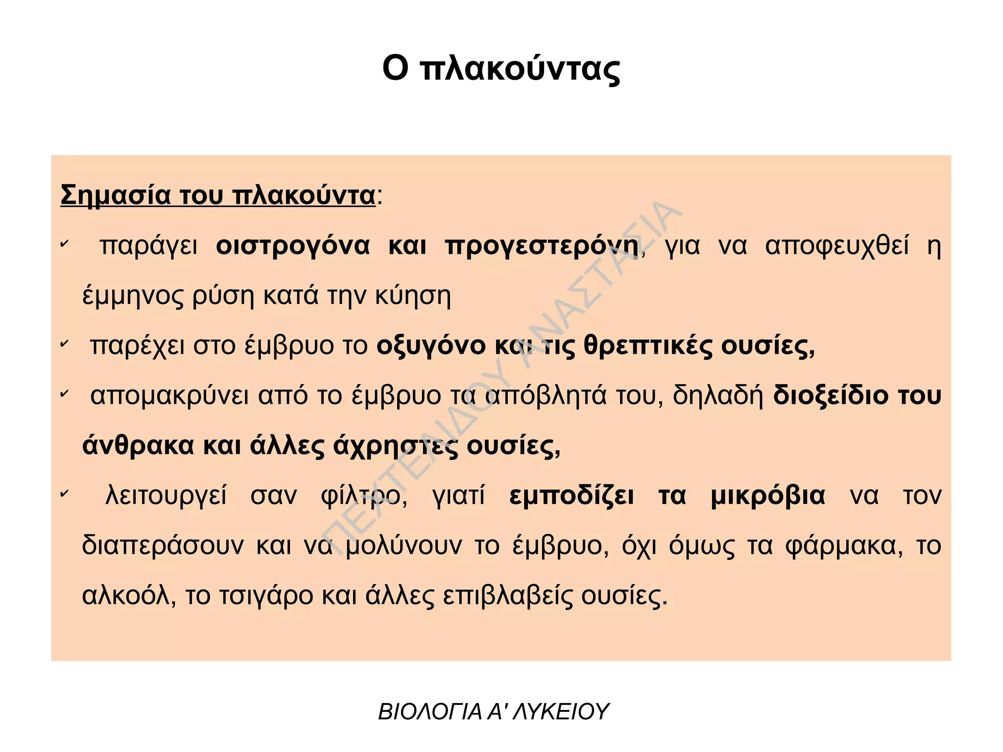 Σημασία του πλακούντα:
✔
παράγει οιστρογόνα και προγεστερόνη, για να αποφευχθεί η
έμμηνος ρύση κατά την κύηση
✔
παρέχει στο έμβρυο το οξυγόνο και τις θρεπτικές ουσίες,
✔
απομακρύνει από το έμβρυο τα απόβλητά του, δηλαδή διοξείδιο του
άνθρακα και άλλες άχρηστες ουσίες,
✔
λειτουργεί σαν φίλτρο, γιατί εμποδίζει τα μικρόβια να τον
διαπεράσουν και να μολύνουν το έμβρυο, όχι όμως τα φάρμακα, το
αλκοόλ, το τσιγάρο και άλλες επιβλαβείς ουσίες.
Ο πλακούντας
ΒΙΟΛΟΓΙΑ Α' ΛΥΚΕΙΟΥ
Π
ΕΧΤΕΛΙΔΟ
Υ
ΑΝ
ΑΣΤΑΣΙΑ
 