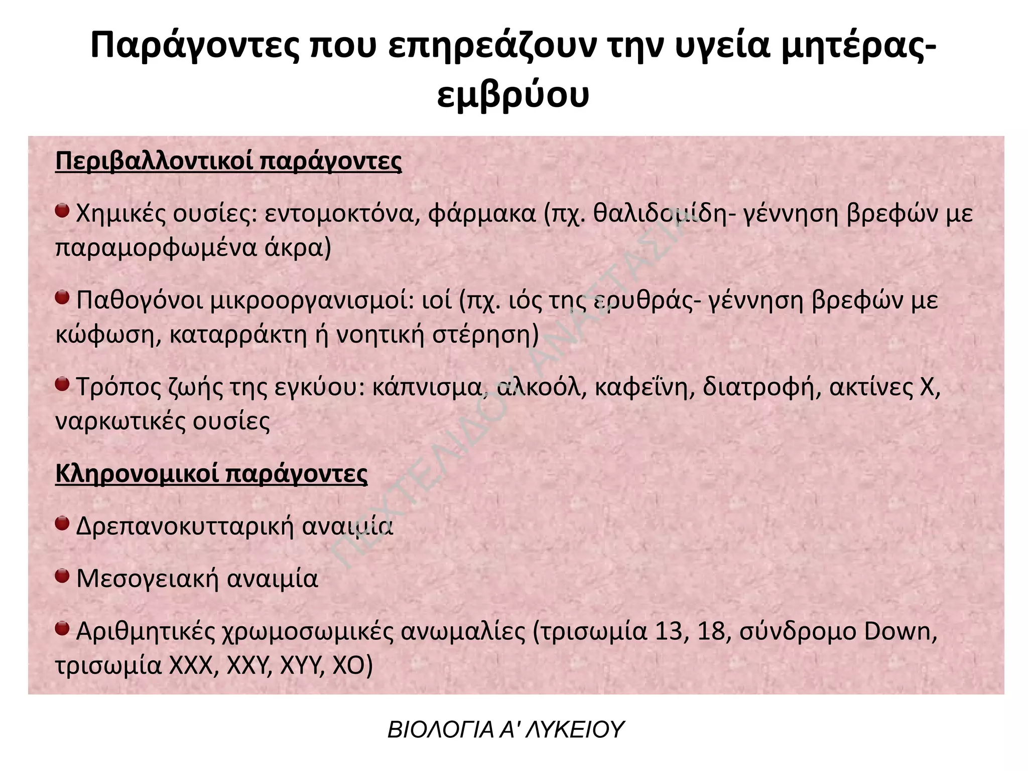 Παράγοντες που επηρεάζουν την υγεία μητέρας-
εμβρύου
Περιβαλλοντικοί παράγοντες
Χημικές ουσίες: εντομοκτόνα, φάρμακα (πχ. θαλιδομίδη- γέννηση βρεφών με
παραμορφωμένα άκρα)
Παθογόνοι μικροοργανισμοί: ιοί (πχ. ιός της ερυθράς- γέννηση βρεφών με
κώφωση, καταρράκτη ή νοητική στέρηση)
Τρόπος ζωής της εγκύου: κάπνισμα, αλκοόλ, καφεΐνη, διατροφή, ακτίνες Χ,
ναρκωτικές ουσίες
Κληρονομικοί παράγοντες
Δρεπανοκυτταρική αναιμία
Μεσογειακή αναιμία
Αριθμητικές χρωμοσωμικές ανωμαλίες (τρισωμία 13, 18, σύνδρομο Down,
τρισωμία ΧΧΧ, ΧΧΥ, ΧΥΥ, ΧΟ)
ΒΙΟΛΟΓΙΑ Α' ΛΥΚΕΙΟΥ
Π
ΕΧΤΕΛΙΔΟ
Υ
ΑΝ
ΑΣΤΑΣΙΑ
 