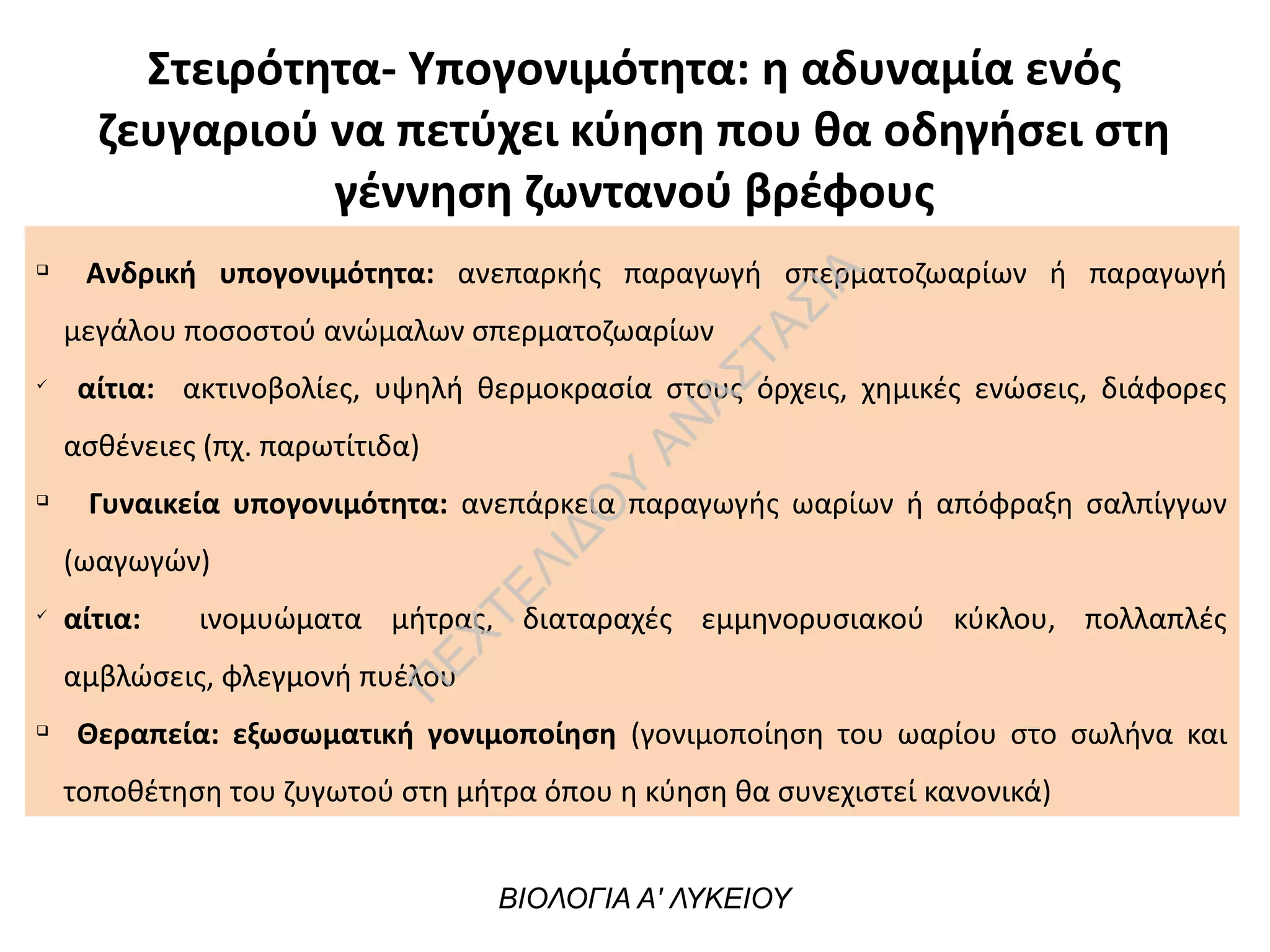 Στειρότητα- Υπογονιμότητα: η αδυναμία ενός
ζευγαριού να πετύχει κύηση που θα οδηγήσει στη
γέννηση ζωντανού βρέφους
q
Ανδρική υπογονιμότητα: ανεπαρκής παραγωγή σπερματοζωαρίων ή παραγωγή
μεγάλου ποσοστού ανώμαλων σπερματοζωαρίων
ü
αίτια: ακτινοβολίες, υψηλή θερμοκρασία στους όρχεις, χημικές ενώσεις, διάφορες
ασθένειες (πχ. παρωτίτιδα)
q
Γυναικεία υπογονιμότητα: ανεπάρκεια παραγωγής ωαρίων ή απόφραξη σαλπίγγων
(ωαγωγών)
ü
αίτια: ινομυώματα μήτρας, διαταραχές εμμηνορυσιακού κύκλου, πολλαπλές
αμβλώσεις, φλεγμονή πυέλου
q
Θεραπεία: εξωσωματική γονιμοποίηση (γονιμοποίηση του ωαρίου στο σωλήνα και
τοποθέτηση του ζυγωτού στη μήτρα όπου η κύηση θα συνεχιστεί κανονικά)
ΒΙΟΛΟΓΙΑ Α' ΛΥΚΕΙΟΥ
Π
ΕΧΤΕΛΙΔΟ
Υ
ΑΝ
ΑΣΤΑΣΙΑ
 