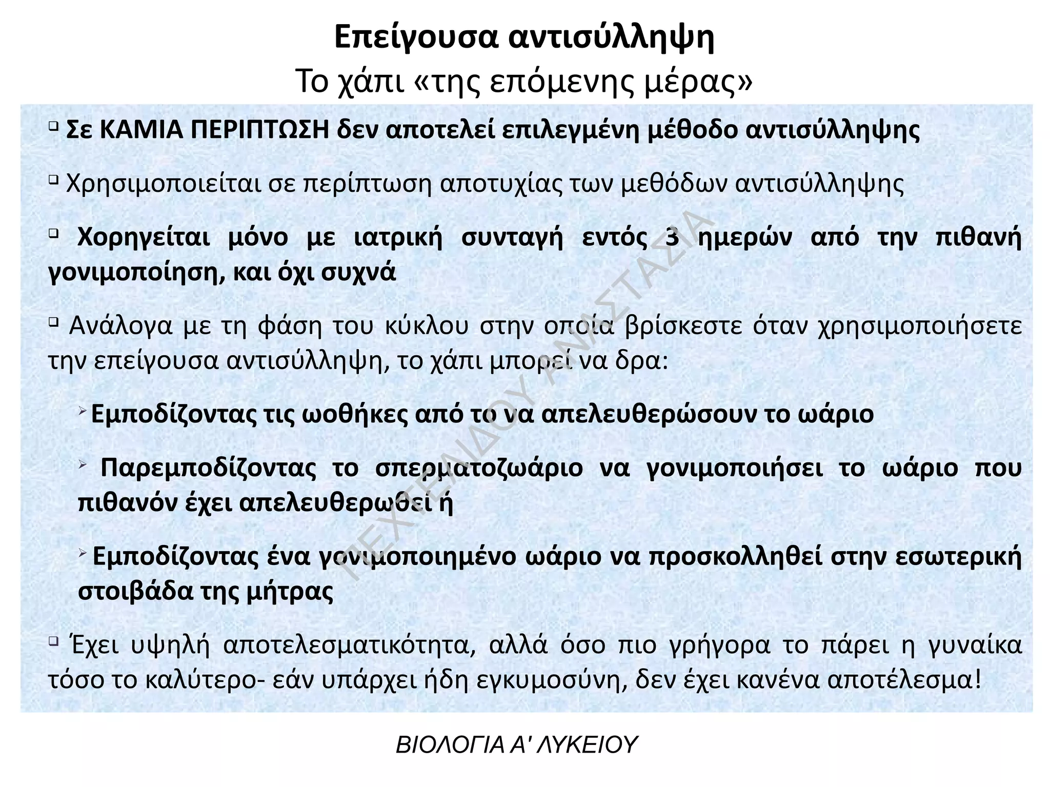 Επείγουσα αντισύλληψη
Το χάπι «της επόμενης μέρας»
ΒΙΟΛΟΓΙΑ Α' ΛΥΚΕΙΟΥ
q
Σε ΚΑΜΙΑ ΠΕΡΙΠΤΩΣΗ δεν αποτελεί επιλεγμένη μέθοδο αντισύλληψης
q
Χρησιμοποιείται σε περίπτωση αποτυχίας των μεθόδων αντισύλληψης
q
Χορηγείται μόνο με ιατρική συνταγή εντός 3 ημερών από την πιθανή
γονιμοποίηση, και όχι συχνά
q
Ανάλογα με τη φάση του κύκλου στην οποία βρίσκεστε όταν χρησιμοποιήσετε
την επείγουσα αντισύλληψη, το χάπι μπορεί να δρα:
Ø
Εμποδίζοντας τις ωοθήκες από το να απελευθερώσουν το ωάριο
Ø
Παρεμποδίζοντας το σπερματοζωάριο να γονιμοποιήσει το ωάριο που
πιθανόν έχει απελευθερωθεί ή
Ø
Εμποδίζοντας ένα γονιμοποιημένο ωάριο να προσκολληθεί στην εσωτερική
στοιβάδα της μήτρας
q
Έχει υψηλή αποτελεσματικότητα, αλλά όσο πιο γρήγορα το πάρει η γυναίκα
τόσο το καλύτερο- εάν υπάρχει ήδη εγκυμοσύνη, δεν έχει κανένα αποτέλεσμα!
Π
ΕΧΤΕΛΙΔΟ
Υ
ΑΝ
ΑΣΤΑΣΙΑ
 