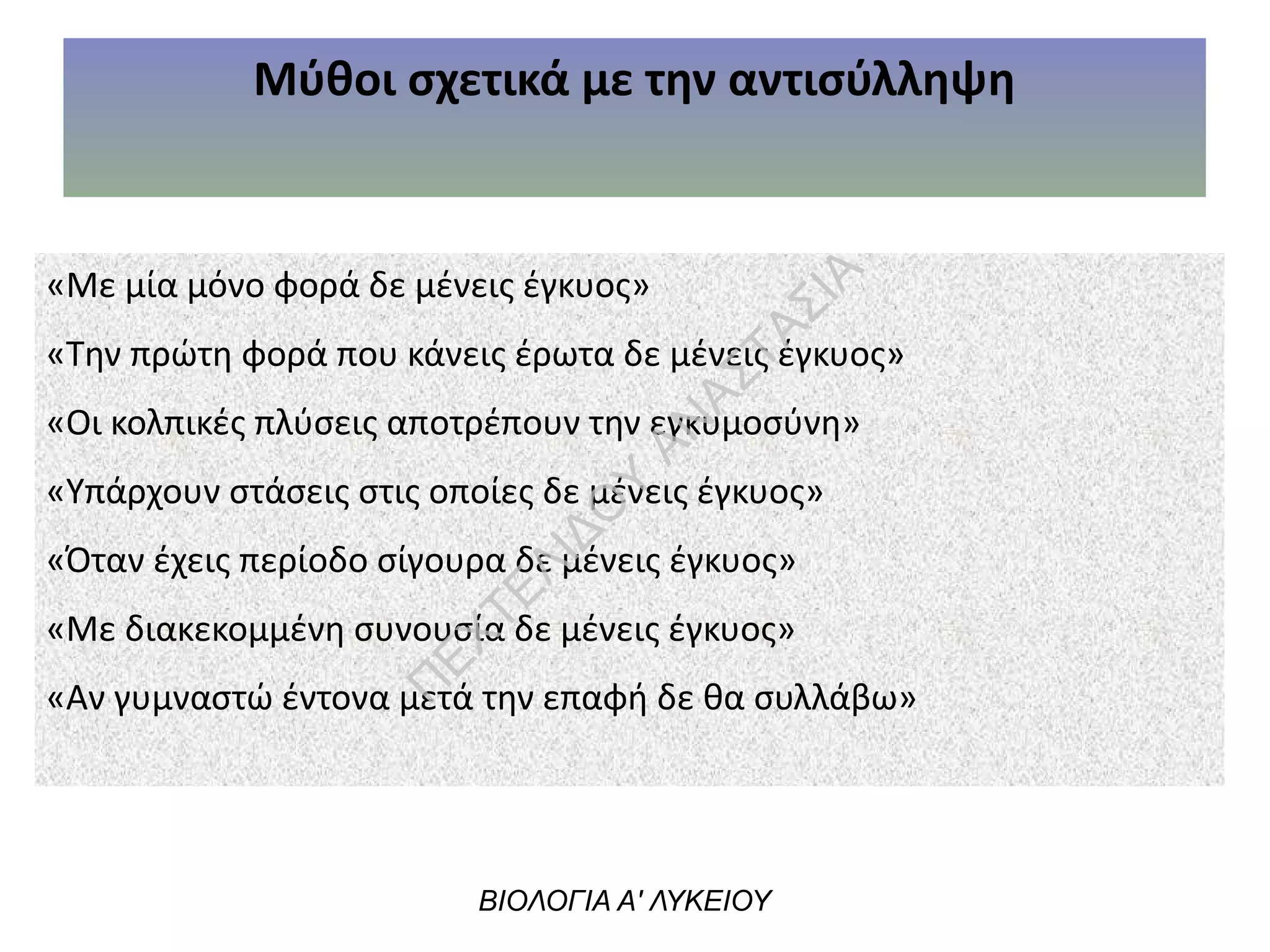 Μύθοι σχετικά με την αντισύλληψη
«Με μία μόνο φορά δε μένεις έγκυος»
«Την πρώτη φορά που κάνεις έρωτα δε μένεις έγκυος»
«Οι κολπικές πλύσεις αποτρέπουν την εγκυμοσύνη»
«Υπάρχουν στάσεις στις οποίες δε μένεις έγκυος»
«Όταν έχεις περίοδο σίγουρα δε μένεις έγκυος»
«Με διακεκομμένη συνουσία δε μένεις έγκυος»
«Αν γυμναστώ έντονα μετά την επαφή δε θα συλλάβω»
ΒΙΟΛΟΓΙΑ Α' ΛΥΚΕΙΟΥ
Π
ΕΧΤΕΛΙΔΟ
Υ
ΑΝ
ΑΣΤΑΣΙΑ
 