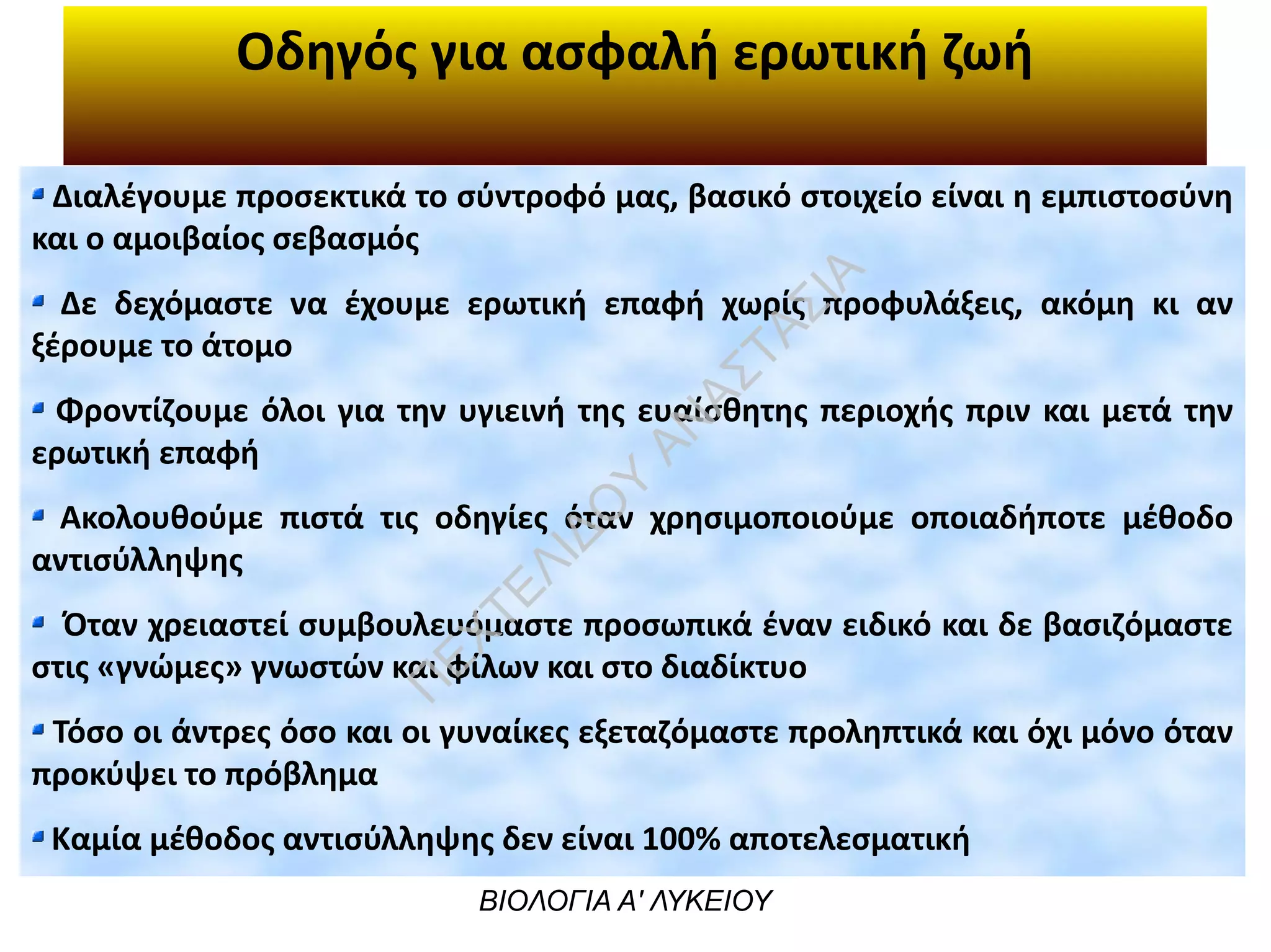 Οδηγός για ασφαλή ερωτική ζωή
ΒΙΟΛΟΓΙΑ Α' ΛΥΚΕΙΟΥ
Διαλέγουμε προσεκτικά το σύντροφό μας, βασικό στοιχείο είναι η εμπιστοσύνη
και ο αμοιβαίος σεβασμός
Δε δεχόμαστε να έχουμε ερωτική επαφή χωρίς προφυλάξεις, ακόμη κι αν
ξέρουμε το άτομο
Φροντίζουμε όλοι για την υγιεινή της ευαίσθητης περιοχής πριν και μετά την
ερωτική επαφή
Ακολουθούμε πιστά τις οδηγίες όταν χρησιμοποιούμε οποιαδήποτε μέθοδο
αντισύλληψης
Όταν χρειαστεί συμβουλευόμαστε προσωπικά έναν ειδικό και δε βασιζόμαστε
στις «γνώμες» γνωστών και φίλων και στο διαδίκτυο
Τόσο οι άντρες όσο και οι γυναίκες εξεταζόμαστε προληπτικά και όχι μόνο όταν
προκύψει το πρόβλημα
Καμία μέθοδος αντισύλληψης δεν είναι 100% αποτελεσματική
Π
ΕΧΤΕΛΙΔΟ
Υ
ΑΝ
ΑΣΤΑΣΙΑ
 