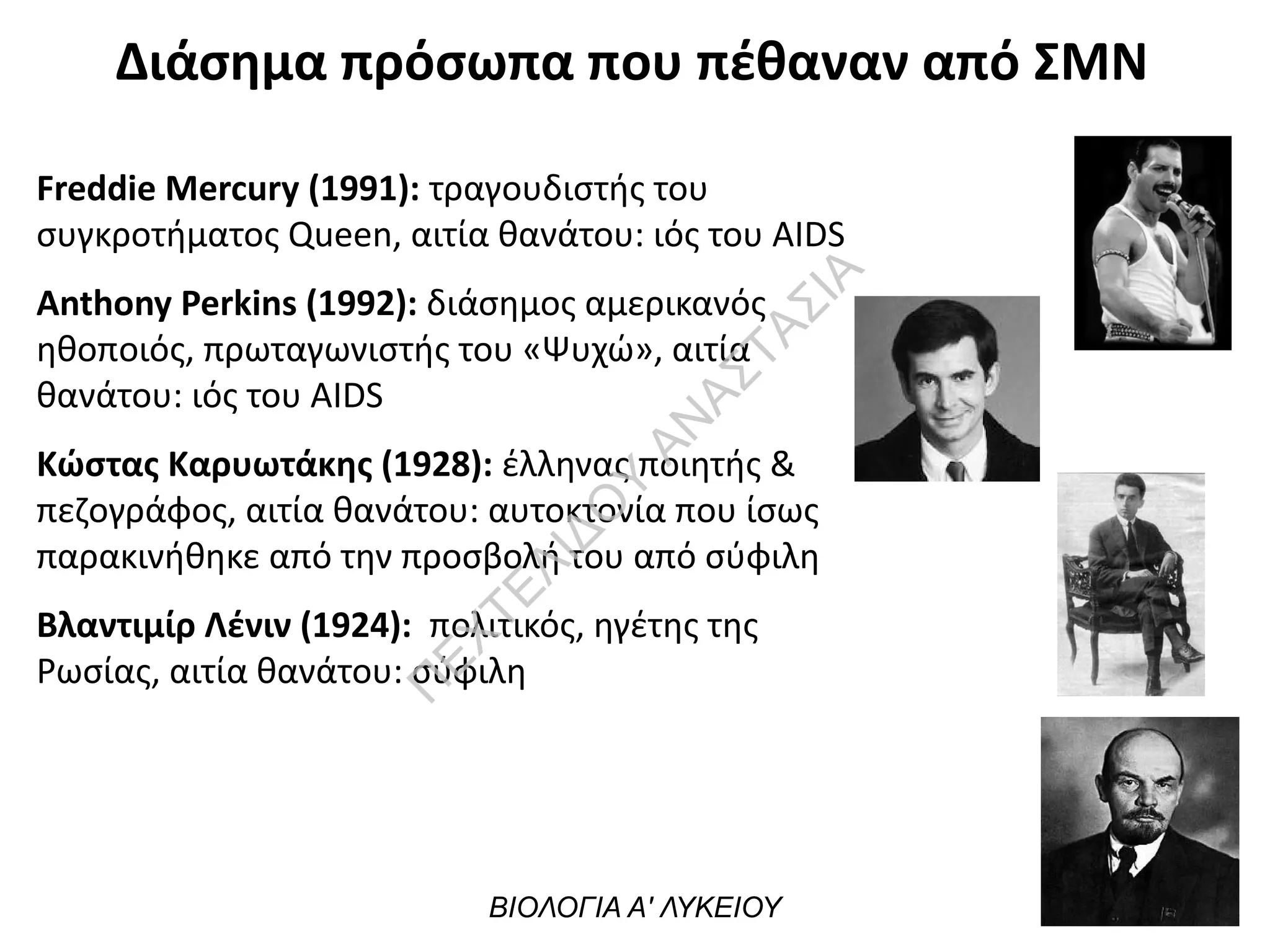 Διάσημα πρόσωπα που πέθαναν από ΣΜΝ
Freddie Mercury (1991): τραγουδιστής του
συγκροτήματος Queen, αιτία θανάτου: ιός του ΑΙDS
Anthony Perkins (1992): διάσημος αμερικανός
ηθοποιός, πρωταγωνιστής του «Ψυχώ», αιτία
θανάτου: ιός του ΑΙDS
Κώστας Καρυωτάκης (1928): έλληνας ποιητής &
πεζογράφος, αιτία θανάτου: αυτοκτονία που ίσως
παρακινήθηκε από την προσβολή του από σύφιλη
Βλαντιμίρ Λένιν (1924): πολιτικός, ηγέτης της
Ρωσίας, αιτία θανάτου: σύφιλη
ΒΙΟΛΟΓΙΑ Α' ΛΥΚΕΙΟΥ
Π
ΕΧΤΕΛΙΔΟ
Υ
ΑΝ
ΑΣΤΑΣΙΑ
 
