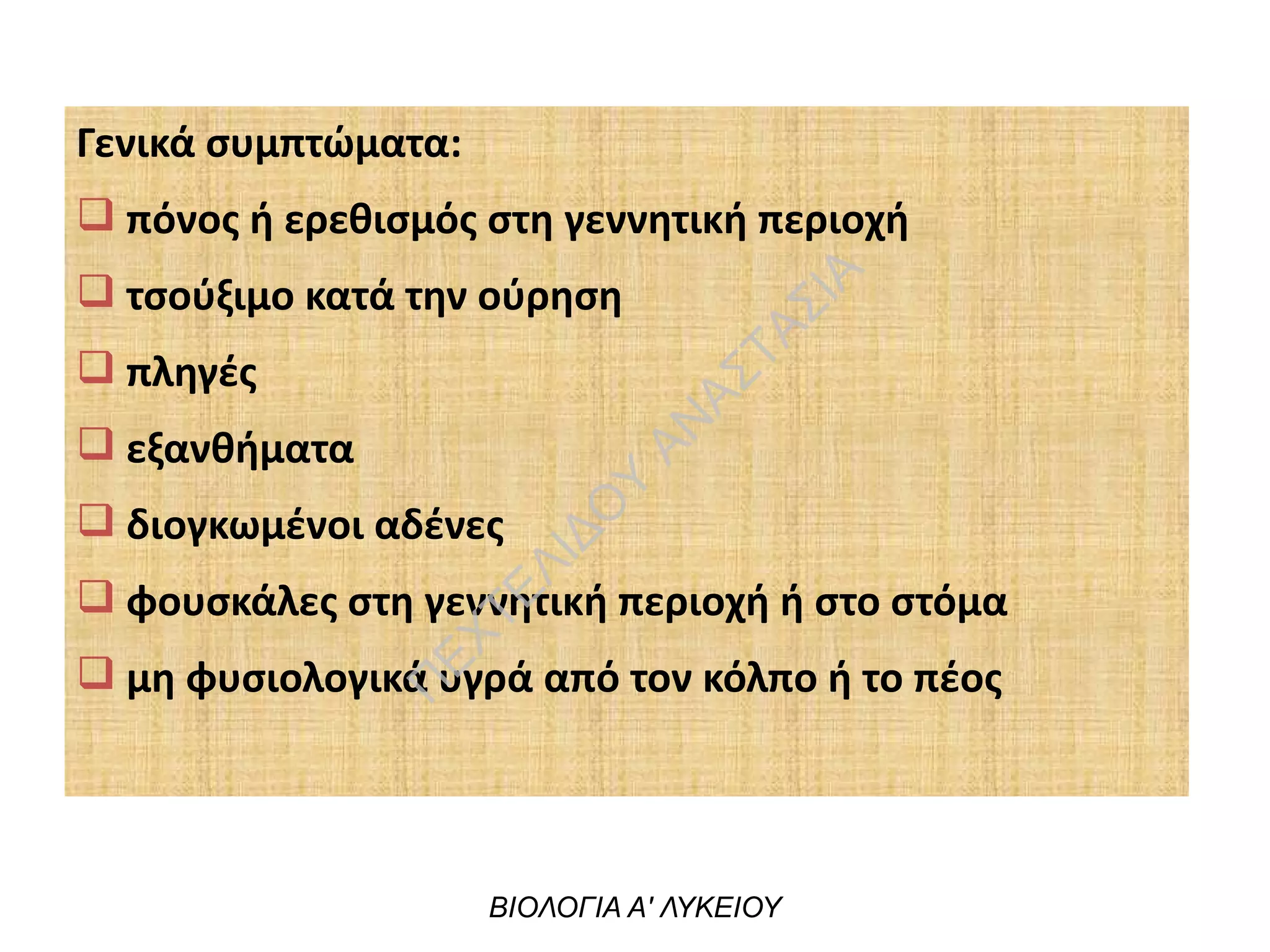 Γενικά συμπτώματα:
q πόνος ή ερεθισμός στη γεννητική περιοχή
q τσούξιμο κατά την ούρηση
q πληγές
q εξανθήματα
q διογκωμένοι αδένες
q φουσκάλες στη γεννητική περιοχή ή στο στόμα
q μη φυσιολογικά υγρά από τον κόλπο ή το πέος
ΒΙΟΛΟΓΙΑ Α' ΛΥΚΕΙΟΥ
Π
ΕΧΤΕΛΙΔΟ
Υ
ΑΝ
ΑΣΤΑΣΙΑ
 