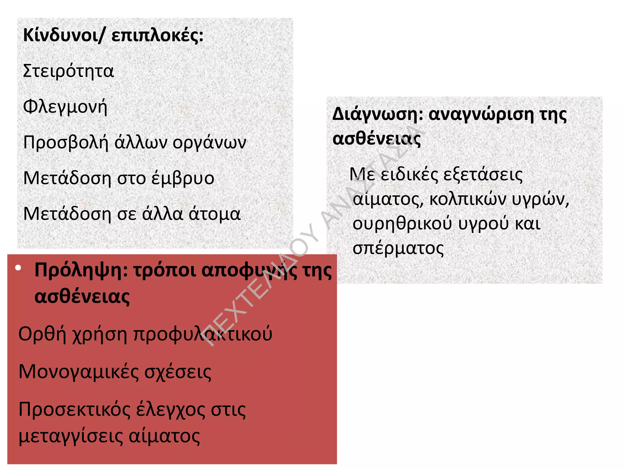 Κίνδυνοι/ επιπλοκές:
Στειρότητα
Φλεγμονή
Προσβολή άλλων οργάνων
Μετάδοση στο έμβρυο
Μετάδοση σε άλλα άτομα
Διάγνωση: αναγνώριση της
ασθένειας
Με ειδικές εξετάσεις
αίματος, κολπικών υγρών,
ουρηθρικού υγρού και
σπέρματος
●
Πρόληψη: τρόποι αποφυγής της
ασθένειας
Ορθή χρήση προφυλακτικού
Μονογαμικές σχέσεις
Προσεκτικός έλεγχος στις
μεταγγίσεις αίματος
Π
ΕΧΤΕΛΙΔΟ
Υ
ΑΝ
ΑΣΤΑΣΙΑ
 