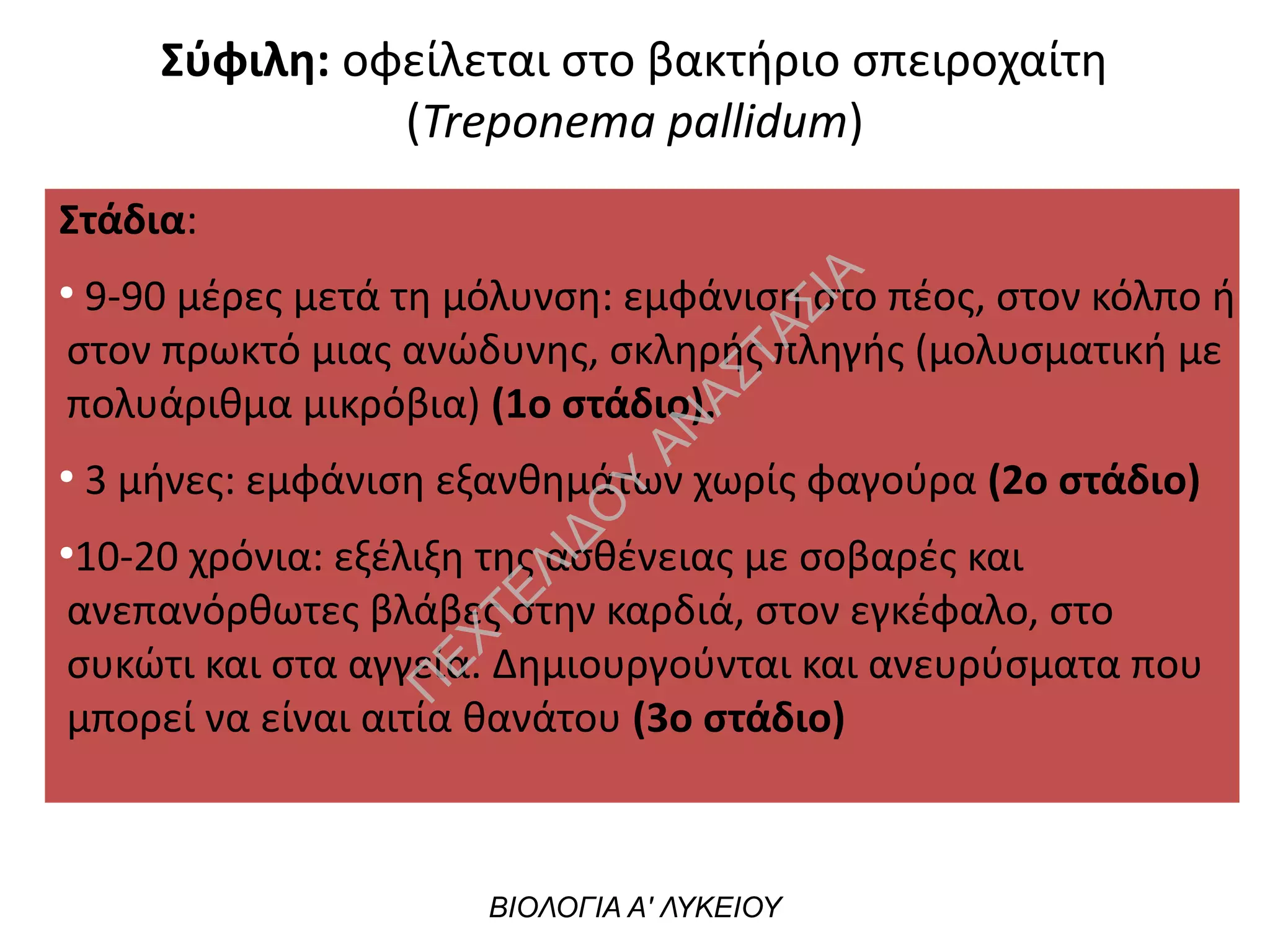 ΒΙΟΛΟΓΙΑ Α' ΛΥΚΕΙΟΥ
Στάδια:
●
9-90 μέρες μετά τη μόλυνση: εμφάνιση στο πέος, στον κόλπο ή
στον πρωκτό μιας ανώδυνης, σκληρής πληγής (μολυσματική με
πολυάριθμα μικρόβια) (1ο στάδιο).
●
3 μήνες: εμφάνιση εξανθημάτων χωρίς φαγούρα (2ο στάδιο)
●
10-20 χρόνια: εξέλιξη της ασθένειας με σοβαρές και
ανεπανόρθωτες βλάβες στην καρδιά, στον εγκέφαλο, στο
συκώτι και στα αγγεία. Δημιουργούνται και ανευρύσματα που
μπορεί να είναι αιτία θανάτου (3ο στάδιο)
Σύφιλη: οφείλεται στο βακτήριο σπειροχαίτη
(Treponema pallidum)
Π
ΕΧΤΕΛΙΔΟ
Υ
ΑΝ
ΑΣΤΑΣΙΑ
 