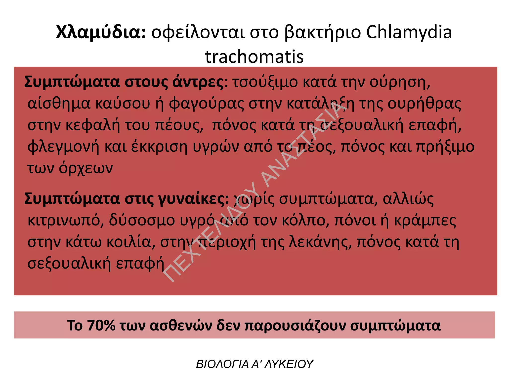 Συμπτώματα στους άντρες: τσούξιμο κατά την ούρηση,
αίσθημα καύσου ή φαγούρας στην κατάληξη της ουρήθρας
στην κεφαλή του πέους, πόνος κατά τη σεξουαλική επαφή,
φλεγμονή και έκκριση υγρών από το πέος, πόνος και πρήξιμο
των όρχεων
Συμπτώματα στις γυναίκες: χωρίς συμπτώματα, αλλιώς
κιτρινωπό, δύσοσμο υγρό από τον κόλπο, πόνοι ή κράμπες
στην κάτω κοιλία, στην περιοχή της λεκάνης, πόνος κατά τη
σεξουαλική επαφή
ΒΙΟΛΟΓΙΑ Α' ΛΥΚΕΙΟΥ
Το 70% των ασθενών δεν παρουσιάζουν συμπτώματα
Χλαμύδια: οφείλονται στο βακτήριο Chlamydia
trachomatis
Π
ΕΧΤΕΛΙΔΟ
Υ
ΑΝ
ΑΣΤΑΣΙΑ
 