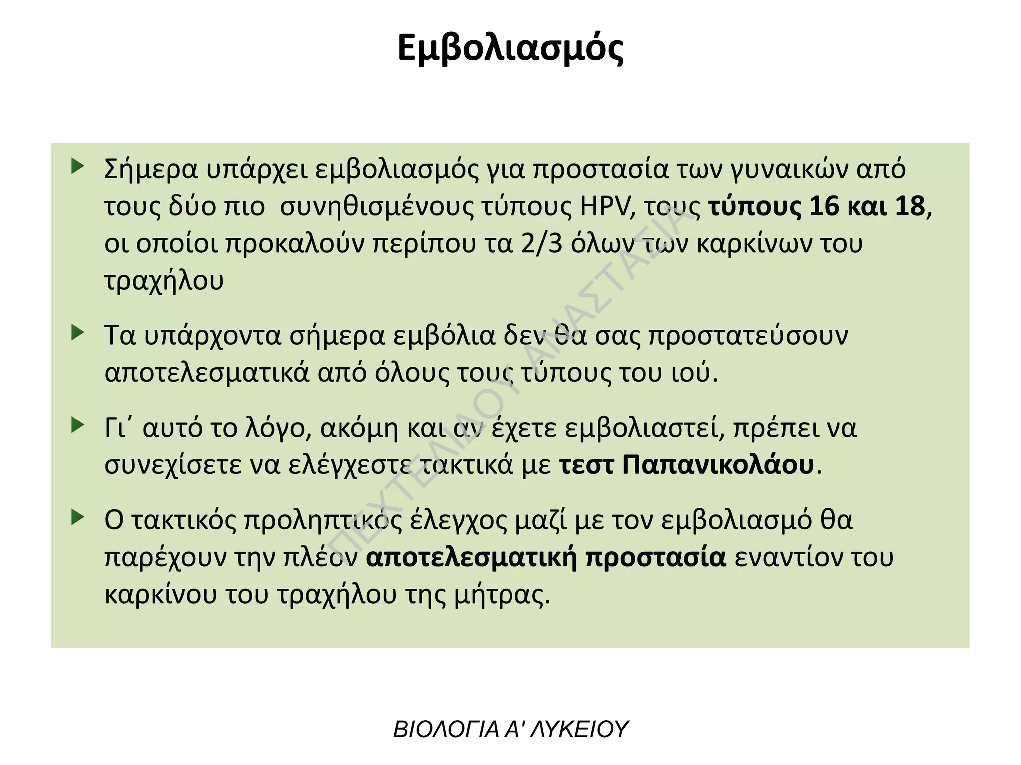 Εμβολιασμός
Σήμερα υπάρχει εμβολιασμός για προστασία των γυναικών από
τους δύο πιο συνηθισμένους τύπους HPV, τους τύπους 16 και 18,
οι οποίοι προκαλούν περίπου τα 2/3 όλων των καρκίνων του
τραχήλου
Τα υπάρχοντα σήμερα εμβόλια δεν θα σας προστατεύσουν
αποτελεσματικά από όλους τους τύπους του ιού.
Γι΄ αυτό το λόγο, ακόμη και αν έχετε εμβολιαστεί, πρέπει να
συνεχίσετε να ελέγχεστε τακτικά με τεστ Παπανικολάου.
Ο τακτικός προληπτικός έλεγχος μαζί με τον εμβολιασμό θα
παρέχουν την πλέον αποτελεσματική προστασία εναντίον του
καρκίνου του τραχήλου της μήτρας.
ΒΙΟΛΟΓΙΑ Α' ΛΥΚΕΙΟΥ
Π
ΕΧΤΕΛΙΔΟ
Υ
ΑΝ
ΑΣΤΑΣΙΑ
 