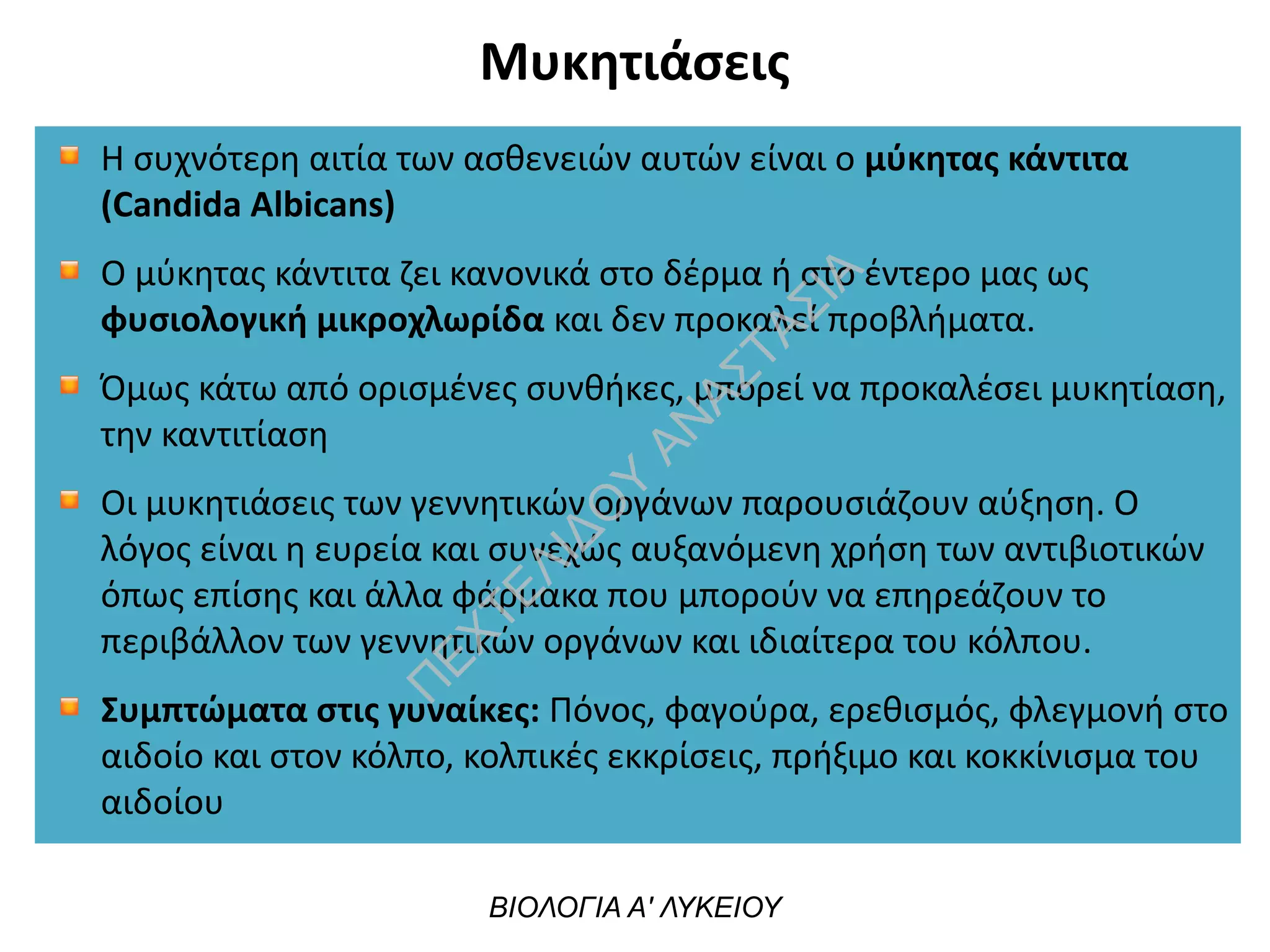 Μυκητιάσεις
ΒΙΟΛΟΓΙΑ Α' ΛΥΚΕΙΟΥ
Η συχνότερη αιτία των ασθενειών αυτών είναι ο μύκητας κάντιτα
(Candida Albicans)
Ο μύκητας κάντιτα ζει κανονικά στο δέρμα ή στο έντερο μας ως
φυσιολογική μικροχλωρίδα και δεν προκαλεί προβλήματα.
Όμως κάτω από ορισμένες συνθήκες, μπορεί να προκαλέσει μυκητίαση,
την καντιτίαση
Οι μυκητιάσεις των γεννητικών οργάνων παρουσιάζουν αύξηση. Ο
λόγος είναι η ευρεία και συνεχώς αυξανόμενη χρήση των αντιβιοτικών
όπως επίσης και άλλα φάρμακα που μπορούν να επηρεάζουν το
περιβάλλον των γεννητικών οργάνων και ιδιαίτερα του κόλπου.
Συμπτώματα στις γυναίκες: Πόνος, φαγούρα, ερεθισμός, φλεγμονή στο
αιδοίο και στον κόλπο, κολπικές εκκρίσεις, πρήξιμο και κοκκίνισμα του
αιδοίου
 
Π
ΕΧΤΕΛΙΔΟ
Υ
ΑΝ
ΑΣΤΑΣΙΑ
 