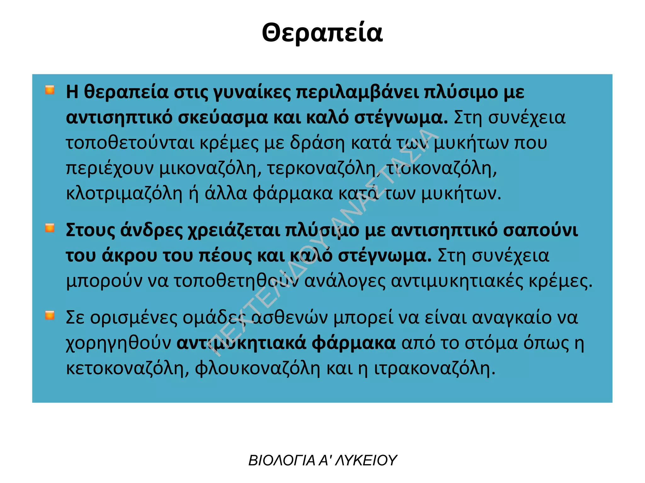 Θεραπεία
Η θεραπεία στις γυναίκες περιλαμβάνει πλύσιμο με
αντισηπτικό σκεύασμα και καλό στέγνωμα. Στη συνέχεια
τοποθετούνται κρέμες με δράση κατά των μυκήτων που
περιέχουν μικοναζόλη, τερκοναζόλη, τιοκοναζόλη,
κλοτριμαζόλη ή άλλα φάρμακα κατά των μυκήτων.
Στους άνδρες χρειάζεται πλύσιμο με αντισηπτικό σαπούνι
του άκρου του πέους και καλό στέγνωμα. Στη συνέχεια
μπορούν να τοποθετηθούν ανάλογες αντιμυκητιακές κρέμες.
Σε ορισμένες ομάδες ασθενών μπορεί να είναι αναγκαίο να
χορηγηθούν αντιμυκητιακά φάρμακα από το στόμα όπως η
κετοκοναζόλη, φλουκοναζόλη και η ιτρακοναζόλη.
ΒΙΟΛΟΓΙΑ Α' ΛΥΚΕΙΟΥ
Π
ΕΧΤΕΛΙΔΟ
Υ
ΑΝ
ΑΣΤΑΣΙΑ
 