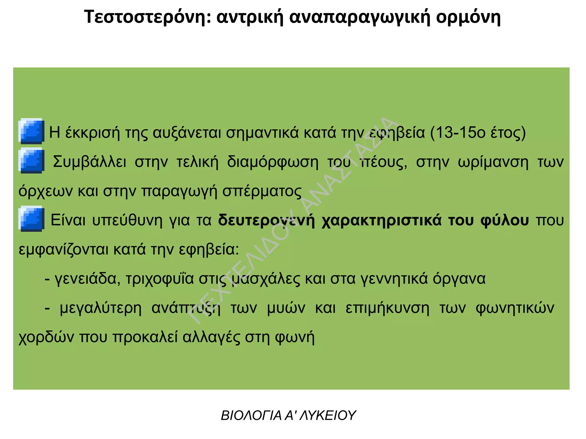 Τεστοστερόνη: αντρική αναπαραγωγική ορμόνη
Η έκκρισή της αυξάνεται σημαντικά κατά την εφηβεία (13-15ο έτος)
Συμβάλλει στην τελική διαμόρφωση του πέους, στην ωρίμανση των
όρχεων και στην παραγωγή σπέρματος
Είναι υπεύθυνη για τα δευτερογενή χαρακτηριστικά του φύλου που
εμφανίζονται κατά την εφηβεία:
- γενειάδα, τριχοφυΐα στις μασχάλες και στα γεννητικά όργανα
- μεγαλύτερη ανάπτυξη των μυών και επιμήκυνση των φωνητικών
χορδών που προκαλεί αλλαγές στη φωνή
ΒΙΟΛΟΓΙΑ Α' ΛΥΚΕΙΟΥ
Π
ΕΧΤΕΛΙΔΟ
Υ
ΑΝ
ΑΣΤΑΣΙΑ
 