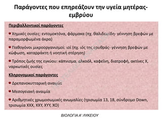 Παράγοντες που επηρεάζουν την υγεία μητέρας-
εμβρύου
Περιβαλλοντικοί παράγοντες
Χημικές ουσίες: εντομοκτόνα, φάρμακα (πχ. θαλιδομίδη- γέννηση βρεφών με
παραμορφωμένα άκρα)
Παθογόνοι μικροοργανισμοί: ιοί (πχ. ιός της ερυθράς- γέννηση βρεφών με
κώφωση, καταρράκτη ή νοητική στέρηση)
Τρόπος ζωής της εγκύου: κάπνισμα, αλκοόλ, καφεΐνη, διατροφή, ακτίνες Χ,
ναρκωτικές ουσίες
Κληρονομικοί παράγοντες
Δρεπανοκυτταρική αναιμία
Μεσογειακή αναιμία
Αριθμητικές χρωμοσωμικές ανωμαλίες (τρισωμία 13, 18, σύνδρομο Down,
τρισωμία ΧΧΧ, ΧΧΥ, ΧΥΥ, ΧΟ)
ΒΙΟΛΟΓΙΑ Α' ΛΥΚΕΙΟΥ
Π
ΕΧΤΕΛΙΔΟ
Υ
ΑΝ
ΑΣΤΑΣΙΑ
 