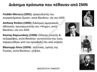 Διάσημα πρόσωπα που πέθαναν από ΣΜΝ
Freddie Mercury (1991): τραγουδιστής του
συγκροτήματος Queen, αιτία θανάτου: ιός του ΑΙDS
Anthony Perkins (1992): διάσημος αμερικανός
ηθοποιός, πρωταγωνιστής του «Ψυχώ», αιτία
θανάτου: ιός του ΑΙDS
Κώστας Καρυωτάκης (1928): έλληνας ποιητής &
πεζογράφος, αιτία θανάτου: αυτοκτονία που ίσως
παρακινήθηκε από την προσβολή του από σύφιλη
Βλαντιμίρ Λένιν (1924): πολιτικός, ηγέτης της
Ρωσίας, αιτία θανάτου: σύφιλη
ΒΙΟΛΟΓΙΑ Α' ΛΥΚΕΙΟΥ
Π
ΕΧΤΕΛΙΔΟ
Υ
ΑΝ
ΑΣΤΑΣΙΑ
 
