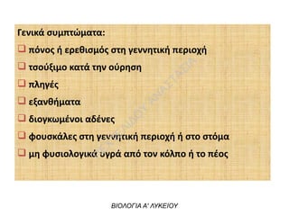 Γενικά συμπτώματα:
q πόνος ή ερεθισμός στη γεννητική περιοχή
q τσούξιμο κατά την ούρηση
q πληγές
q εξανθήματα
q διογκωμένοι αδένες
q φουσκάλες στη γεννητική περιοχή ή στο στόμα
q μη φυσιολογικά υγρά από τον κόλπο ή το πέος
ΒΙΟΛΟΓΙΑ Α' ΛΥΚΕΙΟΥ
Π
ΕΧΤΕΛΙΔΟ
Υ
ΑΝ
ΑΣΤΑΣΙΑ
 