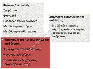 Κίνδυνοι/ επιπλοκές:
Στειρότητα
Φλεγμονή
Προσβολή άλλων οργάνων
Μετάδοση στο έμβρυο
Μετάδοση σε άλλα άτομα
Διάγνωση: αναγνώριση της
ασθένειας
Με ειδικές εξετάσεις
αίματος, κολπικών υγρών,
ουρηθρικού υγρού και
σπέρματος
●
Πρόληψη: τρόποι αποφυγής της
ασθένειας
Ορθή χρήση προφυλακτικού
Μονογαμικές σχέσεις
Προσεκτικός έλεγχος στις
μεταγγίσεις αίματος
Π
ΕΧΤΕΛΙΔΟ
Υ
ΑΝ
ΑΣΤΑΣΙΑ
 