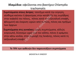 Συμπτώματα στους άντρες: τσούξιμο κατά την ούρηση,
αίσθημα καύσου ή φαγούρας στην κατάληξη της ουρήθρας
στην κεφαλή του πέους, πόνος κατά τη σεξουαλική επαφή,
φλεγμονή και έκκριση υγρών από το πέος, πόνος και πρήξιμο
των όρχεων
Συμπτώματα στις γυναίκες: χωρίς συμπτώματα, αλλιώς
κιτρινωπό, δύσοσμο υγρό από τον κόλπο, πόνοι ή κράμπες
στην κάτω κοιλία, στην περιοχή της λεκάνης, πόνος κατά τη
σεξουαλική επαφή
ΒΙΟΛΟΓΙΑ Α' ΛΥΚΕΙΟΥ
Το 70% των ασθενών δεν παρουσιάζουν συμπτώματα
Χλαμύδια: οφείλονται στο βακτήριο Chlamydia
trachomatis
Π
ΕΧΤΕΛΙΔΟ
Υ
ΑΝ
ΑΣΤΑΣΙΑ
 