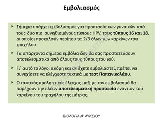 Εμβολιασμός
Σήμερα υπάρχει εμβολιασμός για προστασία των γυναικών από
τους δύο πιο συνηθισμένους τύπους HPV, τους τύπους 16 και 18,
οι οποίοι προκαλούν περίπου τα 2/3 όλων των καρκίνων του
τραχήλου
Τα υπάρχοντα σήμερα εμβόλια δεν θα σας προστατεύσουν
αποτελεσματικά από όλους τους τύπους του ιού.
Γι΄ αυτό το λόγο, ακόμη και αν έχετε εμβολιαστεί, πρέπει να
συνεχίσετε να ελέγχεστε τακτικά με τεστ Παπανικολάου.
Ο τακτικός προληπτικός έλεγχος μαζί με τον εμβολιασμό θα
παρέχουν την πλέον αποτελεσματική προστασία εναντίον του
καρκίνου του τραχήλου της μήτρας.
ΒΙΟΛΟΓΙΑ Α' ΛΥΚΕΙΟΥ
Π
ΕΧΤΕΛΙΔΟ
Υ
ΑΝ
ΑΣΤΑΣΙΑ
 