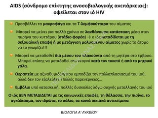 ΑIDS (σύνδρομο επίκτητης ανοσοβιολογικής ανεπάρκειας):
οφείλεται στον ιό HIV
ΒΙΟΛΟΓΙΑ Α' ΛΥΚΕΙΟΥ
Προσβάλλει τα μακροφάγα και τα Τ-λεμφοκύτταρα του αίματος
Μπορεί να μείνει για πολλά χρόνια σε λανθάνουσα κατάσταση μέσα στον
πυρήνα του κυττάρου (στάδιο φορέα) → ο ιός μεταδίδεται με τη
σεξουαλική επαφή ή με μετάγγιση μολυσμένου αίματος χωρίς το άτομο
να το γνωρίζει!!!
Μπορεί να μεταδοθεί διά μέσου του πλακούντα από τη μητέρα στο έμβρυο.
Μπορεί επίσης να μεταδοθεί στο νεογνό κατά τον τοκετό ή από το μητρικό
γάλα.
Θεραπεία με αζινοθυμιδίνη που εμποδίζει τον πολλαπλασιασμό του ιού,
αλλά δεν τον εξαλείφει. Πολλές παρενέργειες…
Εμβόλιο υπό κατασκευή, πολλές δυσκολίες λόγω συχνής μεταλλαγής του ιού
Ο ιός ΔΕΝ ΜΕΤΑΔΙΔΕΤΑΙ με τις κοινωνικές επαφές, τη θάλασσα, την πισίνα, το
αγκάλιασμα, τον ιδρώτα, το σάλιο, τα κοινά οικιακά αντικείμενα
Π
ΕΧΤΕΛΙΔΟ
Υ
ΑΝ
ΑΣΤΑΣΙΑ
 
