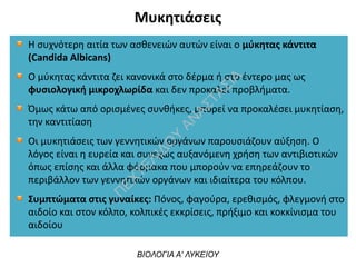 Μυκητιάσεις
ΒΙΟΛΟΓΙΑ Α' ΛΥΚΕΙΟΥ
Η συχνότερη αιτία των ασθενειών αυτών είναι ο μύκητας κάντιτα
(Candida Albicans)
Ο μύκητας κάντιτα ζει κανονικά στο δέρμα ή στο έντερο μας ως
φυσιολογική μικροχλωρίδα και δεν προκαλεί προβλήματα.
Όμως κάτω από ορισμένες συνθήκες, μπορεί να προκαλέσει μυκητίαση,
την καντιτίαση
Οι μυκητιάσεις των γεννητικών οργάνων παρουσιάζουν αύξηση. Ο
λόγος είναι η ευρεία και συνεχώς αυξανόμενη χρήση των αντιβιοτικών
όπως επίσης και άλλα φάρμακα που μπορούν να επηρεάζουν το
περιβάλλον των γεννητικών οργάνων και ιδιαίτερα του κόλπου.
Συμπτώματα στις γυναίκες: Πόνος, φαγούρα, ερεθισμός, φλεγμονή στο
αιδοίο και στον κόλπο, κολπικές εκκρίσεις, πρήξιμο και κοκκίνισμα του
αιδοίου
 
Π
ΕΧΤΕΛΙΔΟ
Υ
ΑΝ
ΑΣΤΑΣΙΑ
 