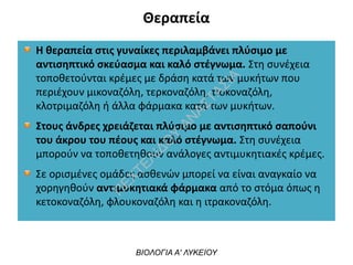 Θεραπεία
Η θεραπεία στις γυναίκες περιλαμβάνει πλύσιμο με
αντισηπτικό σκεύασμα και καλό στέγνωμα. Στη συνέχεια
τοποθετούνται κρέμες με δράση κατά των μυκήτων που
περιέχουν μικοναζόλη, τερκοναζόλη, τιοκοναζόλη,
κλοτριμαζόλη ή άλλα φάρμακα κατά των μυκήτων.
Στους άνδρες χρειάζεται πλύσιμο με αντισηπτικό σαπούνι
του άκρου του πέους και καλό στέγνωμα. Στη συνέχεια
μπορούν να τοποθετηθούν ανάλογες αντιμυκητιακές κρέμες.
Σε ορισμένες ομάδες ασθενών μπορεί να είναι αναγκαίο να
χορηγηθούν αντιμυκητιακά φάρμακα από το στόμα όπως η
κετοκοναζόλη, φλουκοναζόλη και η ιτρακοναζόλη.
ΒΙΟΛΟΓΙΑ Α' ΛΥΚΕΙΟΥ
Π
ΕΧΤΕΛΙΔΟ
Υ
ΑΝ
ΑΣΤΑΣΙΑ
 