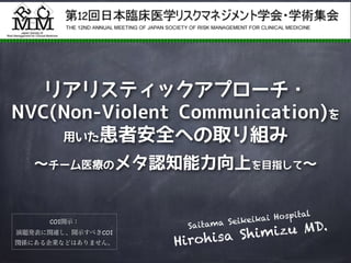 リアリスティックアプローチ・
NVC(Non-Violent Communication)を
用いた患者安全への取り組み
〜チーム医療のメタ認知能力向上を目指して〜
Saitama Seikeikai Hospital
Hirohisa Shimizu MD.COI開示：

演題発表に関連し、開示すべきCOI
関係にある企業などはありません。
 