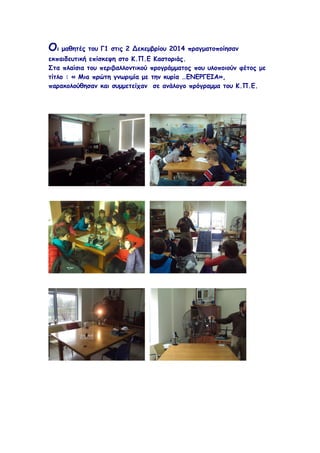 Οι μαθητές του Γ1 στις 2 Δεκεμβρίου 2014 πραγματοποίησαν 
εκπαιδευτική επίσκεψη στο Κ.Π.Ε Καστοριάς. 
Στα πλαίσια του περιβαλλοντικού προγράμματος που υλοποιούν φέτος με 
τίτλο : « Μια πρώτη γνωριμία με την κυρία …ΕΝΕΡΓΕΙΑ», 
παρακολούθησαν και συμμετείχαν σε ανάλογο πρόγραμμα του Κ.Π.Ε. 
 