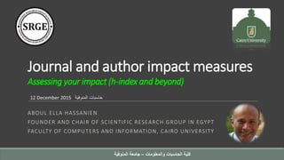 Journal and author impact measures
Assessing your impact (h-index and beyond)
ABOUL ELLA HASSANIEN
FOUNDER AND CHAIR OF SCIENTIFIC RESEARCH GROUP IN EGYPT
FACULTY OF COMPUTERS AND INFORMATION, CAIRO UNIVERSITY
12 December 2015 ‫المنوفية‬ ‫حاسبات‬
‫والمعلومات‬ ‫الحاسبات‬ ‫كلية‬–‫المنوفية‬ ‫جامعة‬
 