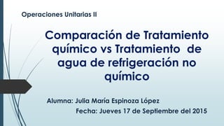 Comparación de Tratamiento
químico vs Tratamiento de
agua de refrigeración no
químico
Operaciones Unitarias II
Alumna: Julia María Espinoza López
Fecha: Jueves 17 de Septiembre del 2015
 