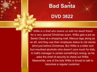 Bad Santa
DVD 3822
Willie is a thief who teams up with his dwarf friend
Marcus,for a very special Christmas scam. Willie gets a job as
Santa Claus at a shopping mall, Marcus tags along as
an elf, and they use their employee status to rob stores
blind just before Christmas. But Willie is a bitter and
foul-mouthed alcoholic who doesn't care much for kids.
A mall's manager is certain something's wrong, so he
asks the chief of security to check out Willie.
Meanwhile, one of the kids Willie is forced to talk to
becomes a regular customer.
 