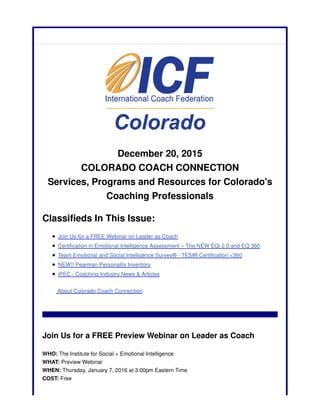 December 20, 2015
COLORADO COACH CONNECTION
Services, Programs and Resources for Colorado's
Coaching Professionals
Classifieds In This Issue:
Join Us for a FREE Webinar on Leader as Coach
Certification in Emotional Intelligence Assessment – The NEW EQi 2.0 and EQ 360
Team Emotional and Social Intelligence Survey® - TESI® Certification <360
NEW!! Pearman Personality Inventory
iPEC - Coaching Industry News & Articles
About Colorado Coach Connection
Join Us for a FREE Preview Webinar on Leader as Coach
WHO: The Institute for Social + Emotional Intelligence
WHAT: Preview Webinar
WHEN: Thursday, January 7, 2016 at 3:00pm Eastern Time
COST: Free
 