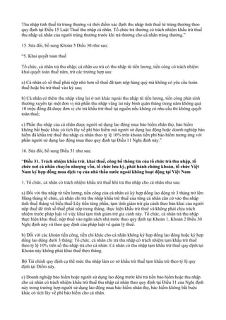Thu nhập tính thuế từ trúng thưởng và thời điểm xác định thu nhập tính thuế từ trúng thưởng theo
quy định tại Điều 15 Luật Thuế thu nhập cá nhân. Tổ chức trả thưởng có trách nhiệm khấu trừ thuế
thu nhập cá nhân của người trúng thưởng trước khi trả thưởng cho cá nhân trúng thưởng.”
15. Sửa đổi, bổ sung Khoản 5 Điều 30 như sau:
“5. Khai quyết toán thuế
Tổ chức, cá nhân trả thu nhập; cá nhân cư trú có thu nhập từ tiền lương, tiền công có trách nhiệm
khai quyết toán thuế năm, trừ các trường hợp sau:
a) Cá nhân có số thuế phải nộp nhỏ hơn số thuế đã tạm nộp hàng quý mà không có yêu cầu hoàn
thuế hoặc bù trừ thuế vào kỳ sau;
b) Cá nhân có thêm thu nhập vãng lai ở nơi khác ngoài thu nhập từ tiền lương, tiền công phát sinh
thường xuyên tại một đơn vị mà phần thu nhập vãng lai này bình quân tháng trong năm không quá
10 triệu đồng đã được đơn vị chi trả khấu trừ thuế tại nguồn nếu không có nhu cầu thì không quyết
toán thuế;
c) Phần thu nhập của cá nhân được người sử dụng lao động mua bảo hiểm nhân thọ, bảo hiểm
không bắt buộc khác có tích lũy về phí bảo hiểm mà người sử dụng lao động hoặc doanh nghiệp bảo
hiểm đã khấu trừ thuế thu nhập cá nhân theo tỷ lệ 10% trên khoản tiền phí bảo hiểm tương ứng với
phần người sử dụng lao động mua theo quy định tại Điều 11 Nghị định này.”
16. Sửa đổi, bổ sung Điều 31 như sau:
“Điều 31. Trách nhiệm khấu trừ, khai thuế, công bố thông tin của tổ chức trả thu nhập, tổ
chức nơi cá nhân chuyển nhượng vốn, tổ chức lưu ký, phát hành chứng khoán, tổ chức Việt
Nam ký hợp đồng mua dịch vụ của nhà thầu nước ngoài không hoạt động tại Việt Nam
1. Tổ chức, cá nhân có trách nhiệm khấu trừ thuế khi trả thu nhập cho cá nhân như sau:
a) Đối với thu nhập từ tiền lương, tiền công của cá nhân có ký hợp đồng lao động từ 3 tháng trở lên:
Hàng tháng tổ chức, cá nhân chi trả thu nhập khấu trừ thuế của từng cá nhân căn cứ vào thu nhập
tính thuế tháng và biểu thuế Lũy tiến từng phần; tạm tính giảm trừ gia cảnh theo bản khai của người
nộp thuế để tính số thuế phải nộp trong tháng, thực hiện khấu trừ thuế và không phải chịu trách
nhiệm trước pháp luật về việc khai tạm tính giảm trừ gia cảnh này. Tổ chức, cá nhân trả thu nhập
thực hiện khai thuế, nộp thuế vào ngân sách nhà nước theo quy định tại Khoản 1, Khoản 2 Điều 30
Nghị định này và theo quy định của pháp luật về quản lý thuế.
b) Đối với các khoản tiền công, tiền chi khác cho cá nhân không ký hợp đồng lao động hoặc ký hợp
đồng lao động dưới 3 tháng: Tổ chức, cá nhân chỉ trả thu nhập có trách nhiệm tạm khấu trừ thuế
theo tỷ lệ 10% trên số thu nhập trả cho cá nhân. Cá nhân có thu nhập tạm khấu trừ thuế quy định tại
Khoản này không phải khai thuế theo tháng.
Bộ Tài chính quy định cụ thể mức thu nhập làm cơ sở khấu trừ thuế tạm khấu trừ theo tỷ lệ quy
định tại Điểm này.
c) Doanh nghiệp bảo hiểm hoặc người sử dụng lao động trước khi trả tiền bảo hiểm hoặc thu nhập
cho cá nhân có trách nhiệm khấu trừ thuế thu nhập cá nhân theo quy định tại Điều 11 của Nghị định
này trong trường hợp người sử dụng lao động mua bảo hiểm nhân thọ, bảo hiểm không bắt buộc
khác có tích lũy về phí bảo hiểm cho cá nhân.
 